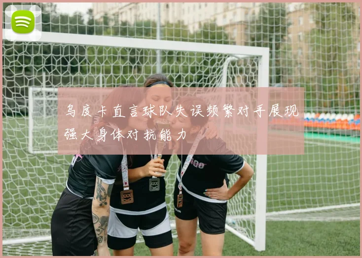 乌度卡直言球队失误频繁对手展现强大身体对抗能力