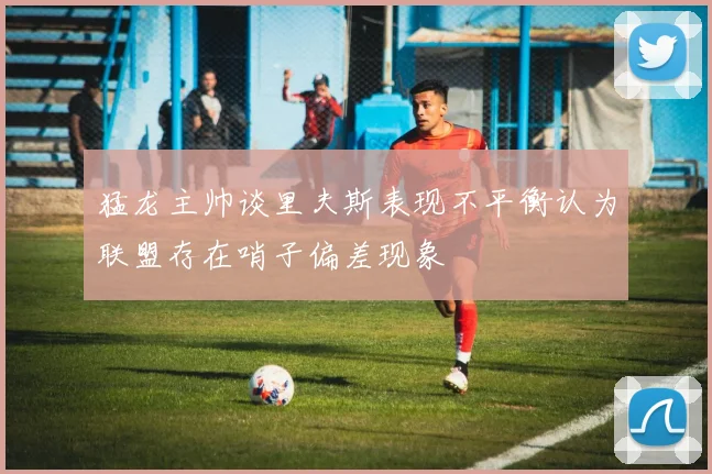 猛龙主帅谈里夫斯表现不平衡认为联盟存在哨子偏差现象