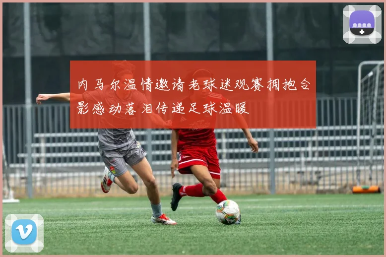 内马尔温情邀请老球迷观赛拥抱合影感动落泪传递足球温暖