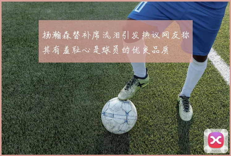杨瀚森替补席流泪引发热议网友称其有羞耻心是球员的优良品质
