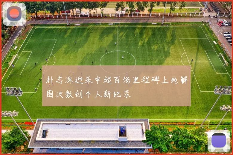朴志洙迎来中超百场里程碑上轮解围次数创个人新纪录