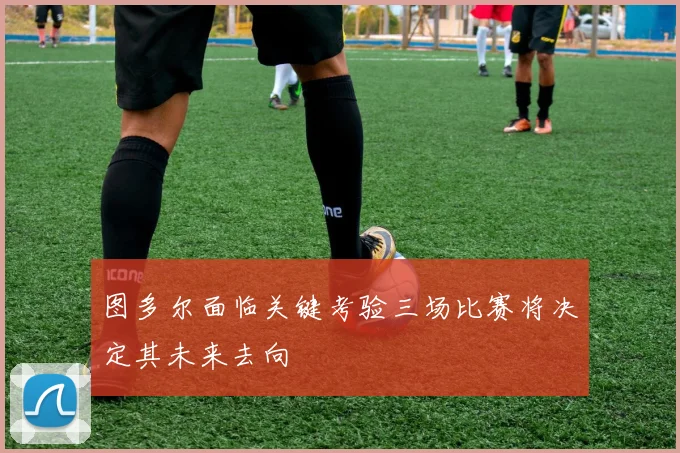 图多尔面临关键考验三场比赛将决定其未来去向