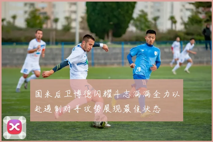 国米后卫博德闪耀斗志满满全力以赴遏制对手攻势展现最佳状态