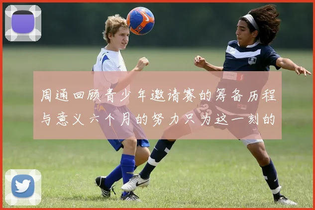 周通回顾青少年邀请赛的筹备历程与意义六个月的努力只为这一刻的精彩