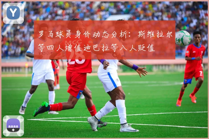 罗马球员身价动态分析：斯维拉尔等四人增值迪巴拉等八人贬值