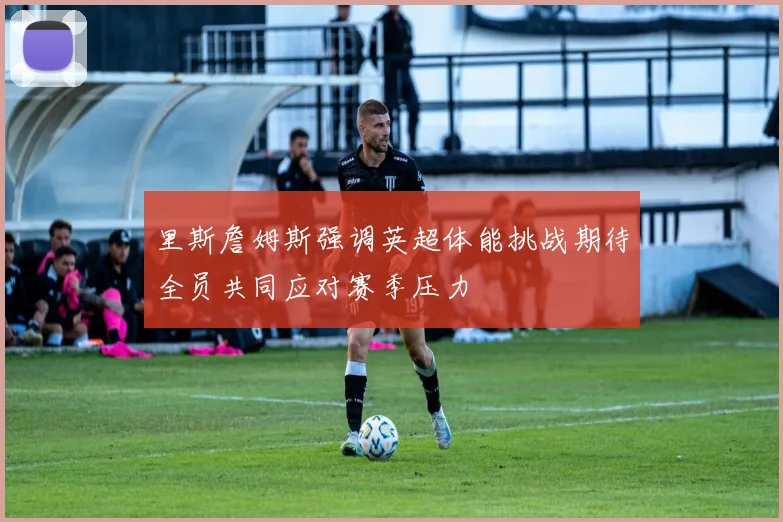 里斯詹姆斯强调英超体能挑战期待全员共同应对赛季压力