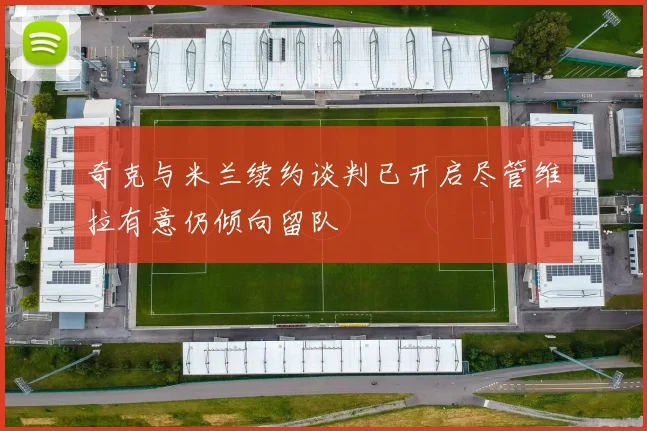 奇克与米兰续约谈判已开启尽管维拉有意仍倾向留队
