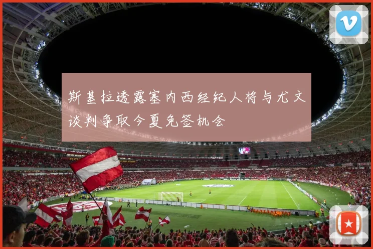 斯基拉透露塞内西经纪人将与尤文谈判争取今夏免签机会
