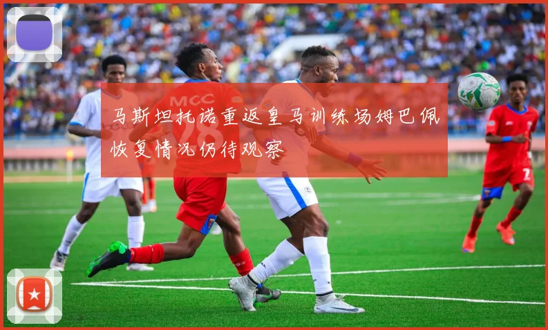 马斯坦托诺重返皇马训练场姆巴佩恢复情况仍待观察