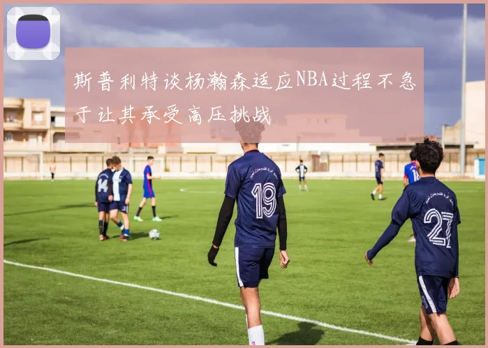 斯普利特谈杨瀚森适应NBA过程不急于让其承受高压挑战