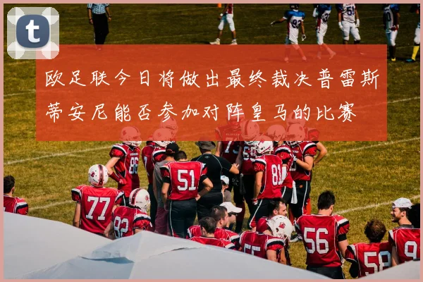 欧足联今日将做出最终裁决普雷斯蒂安尼能否参加对阵皇马的比赛