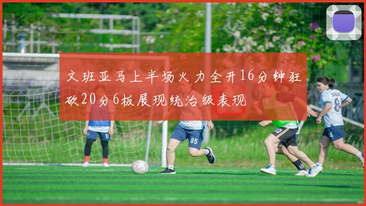 文班亚马上半场火力全开16分钟狂砍20分6板展现统治级表现