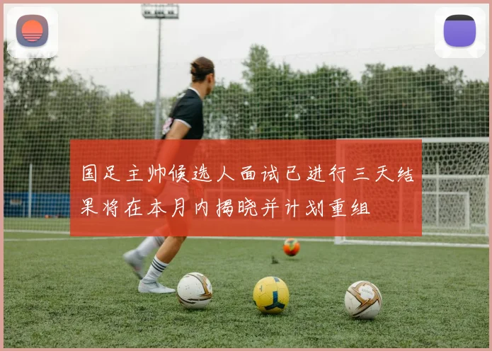 国足主帅候选人面试已进行三天结果将在本月内揭晓并计划重组