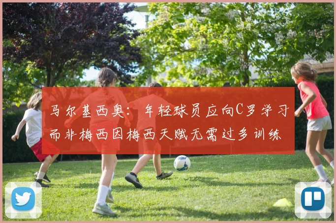 马尔基西奥：年轻球员应向C罗学习而非梅西因梅西天赋无需过多训练