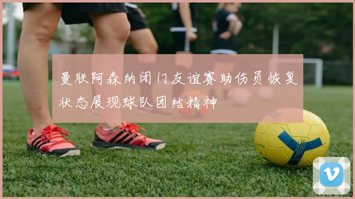 曼联阿森纳闭门友谊赛助伤员恢复状态展现球队团结精神