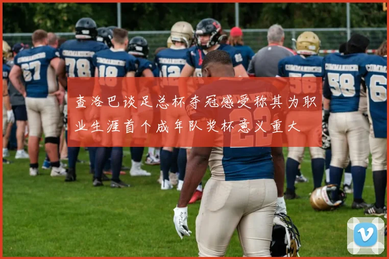 查洛巴谈足总杯夺冠感受称其为职业生涯首个成年队奖杯意义重大