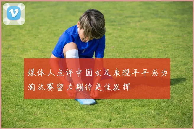 媒体人点评中国女足表现平平或为淘汰赛留力期待更佳发挥