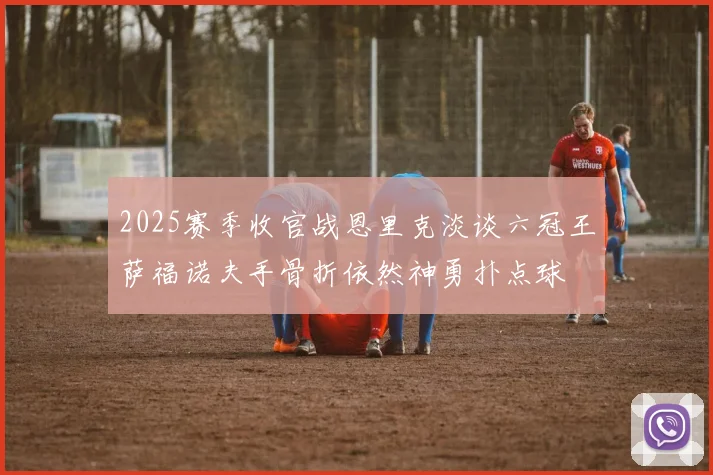 2025赛季收官战恩里克淡谈六冠王萨福诺夫手骨折依然神勇扑点球