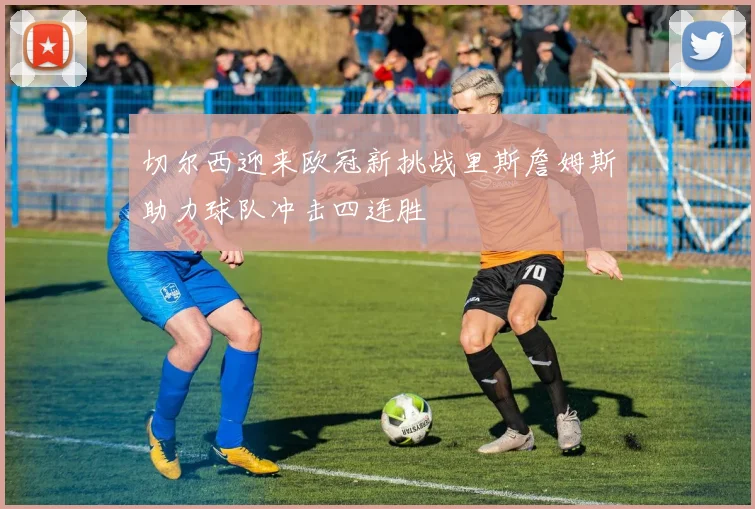 切尔西迎来欧冠新挑战里斯詹姆斯助力球队冲击四连胜