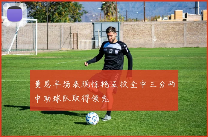 曼恩半场表现惊艳五投全中三分两中助球队取得领先