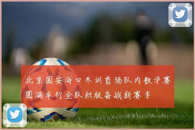 北京国安海口冬训首场队内教学赛圆满举行全队积极备战新赛季