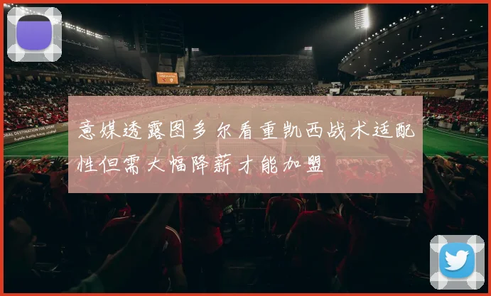 意媒透露图多尔看重凯西战术适配性但需大幅降薪才能加盟