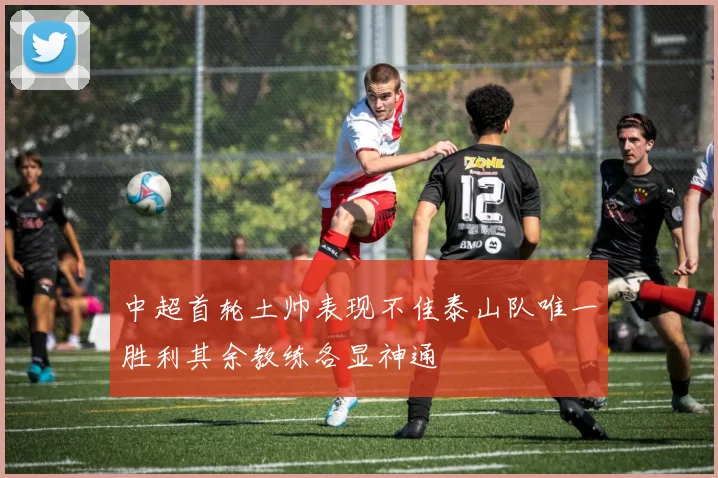 中超首轮土帅表现不佳泰山队唯一胜利其余教练各显神通