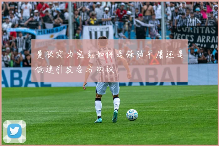 曼联实力究竟如何是强劲平庸还是低迷引发各方热议