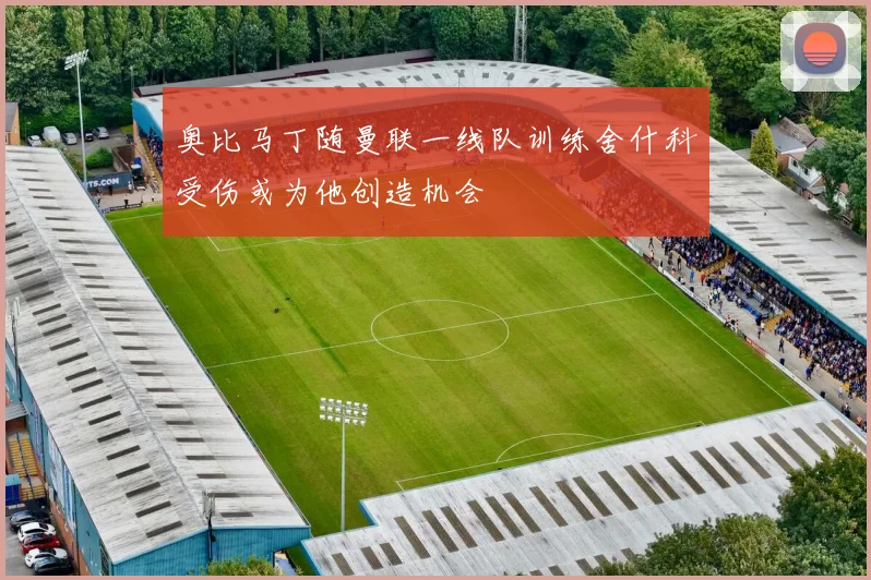 奥比马丁随曼联一线队训练舍什科受伤或为他创造机会