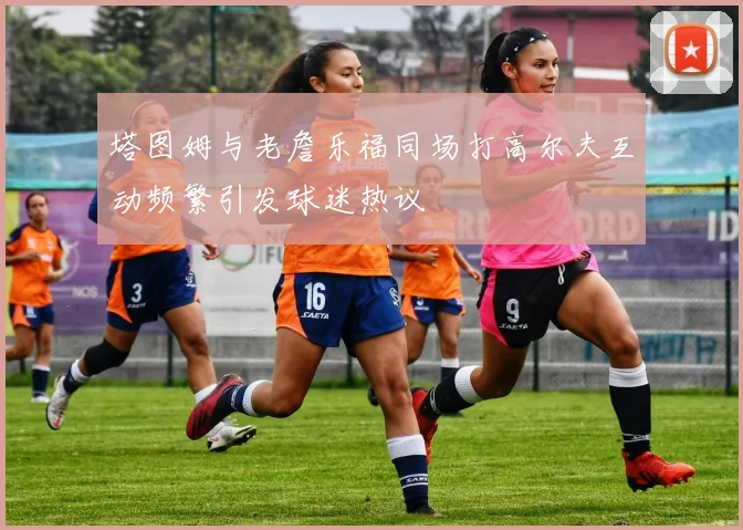 塔图姆与老詹乐福同场打高尔夫互动频繁引发球迷热议