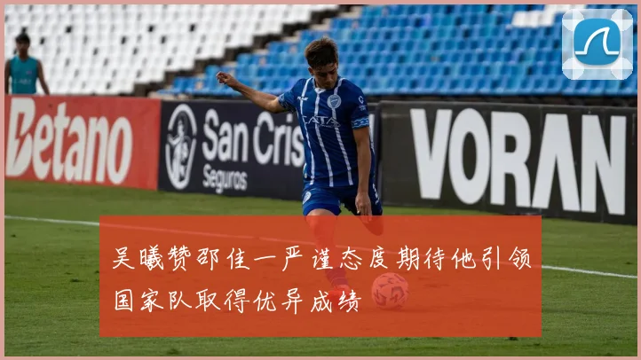 吴曦赞邵佳一严谨态度期待他引领国家队取得优异成绩