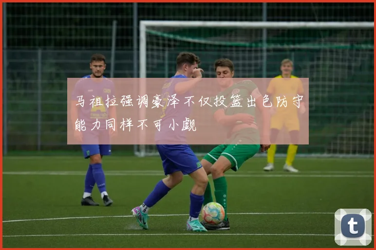 马祖拉强调豪泽不仅投篮出色防守能力同样不可小觑