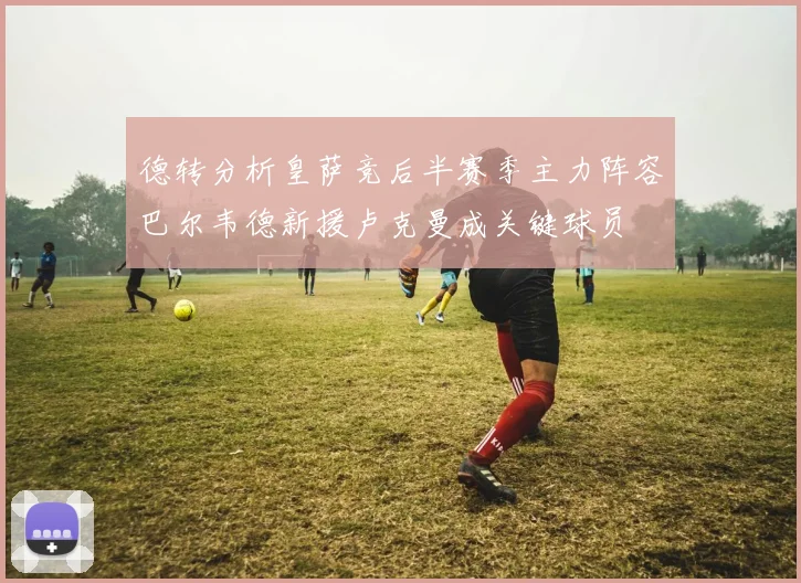 德转分析皇萨竞后半赛季主力阵容巴尔韦德新援卢克曼成关键球员