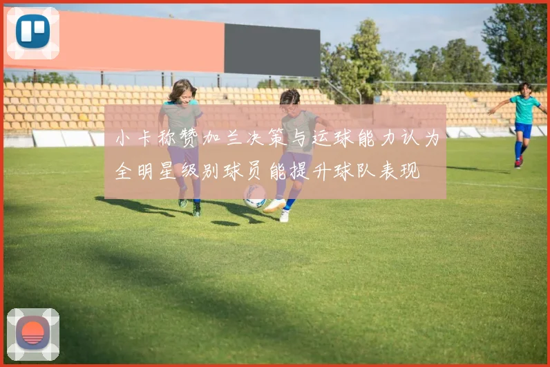 小卡称赞加兰决策与运球能力认为全明星级别球员能提升球队表现