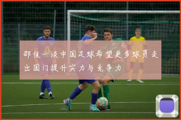 邵佳一谈中国足球希望更多球员走出国门提升实力与竞争力