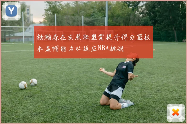 杨瀚森在发展联盟需提升得分篮板和盖帽能力以适应NBA挑战